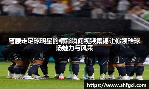 弯腰走足球明星的精彩瞬间视频集锦让你领略球场魅力与风采