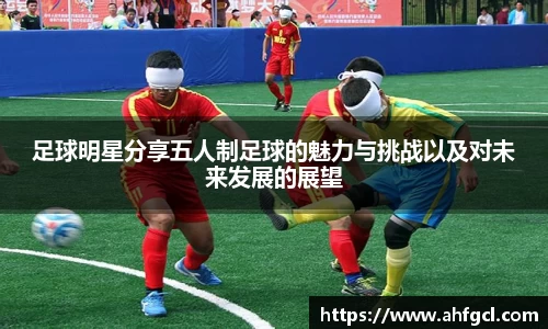 足球明星分享五人制足球的魅力与挑战以及对未来发展的展望